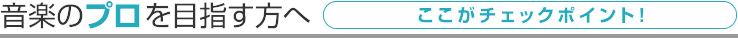 音楽のプロを目指す方へ ここがチェックポイント！
